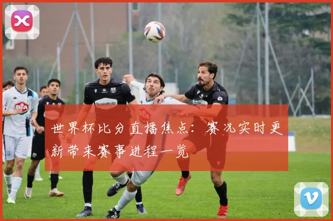 世界杯比分直播焦点:赛况实时更新带来赛事进程一览