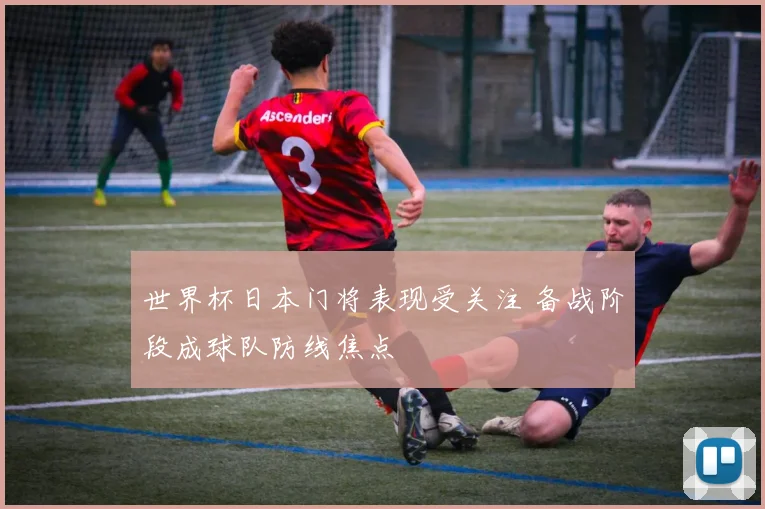 世界杯日本门将表现受关注 备战阶段成球队防线焦点